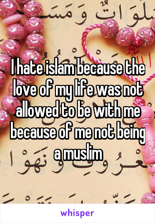 I hate islam because the love of my life was not allowed to be with me because of me not being a muslim
