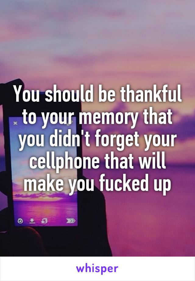 You should be thankful to your memory that you didn't forget your cellphone that will make you fucked up