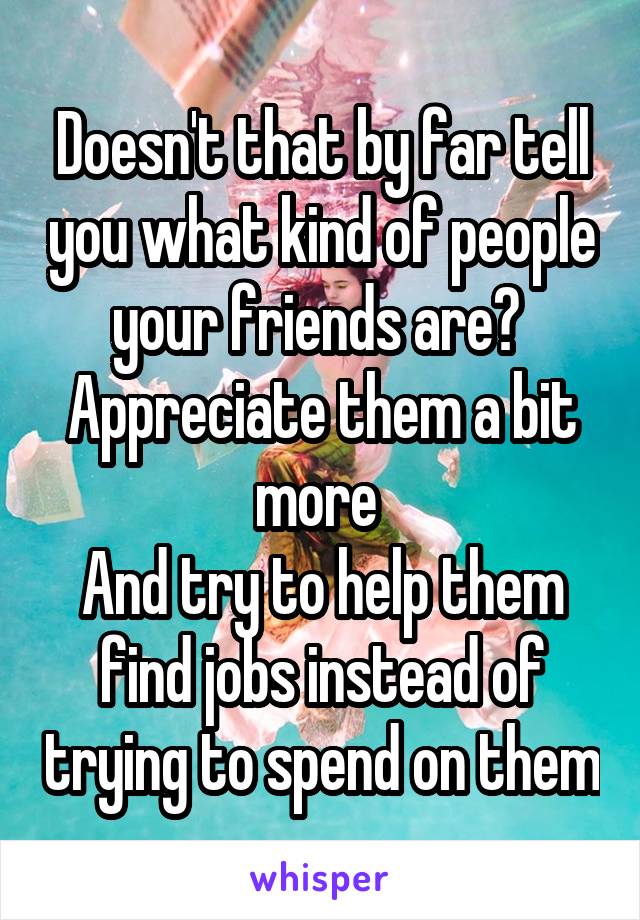Doesn't that by far tell you what kind of people your friends are? 
Appreciate them a bit more 
And try to help them find jobs instead of trying to spend on them