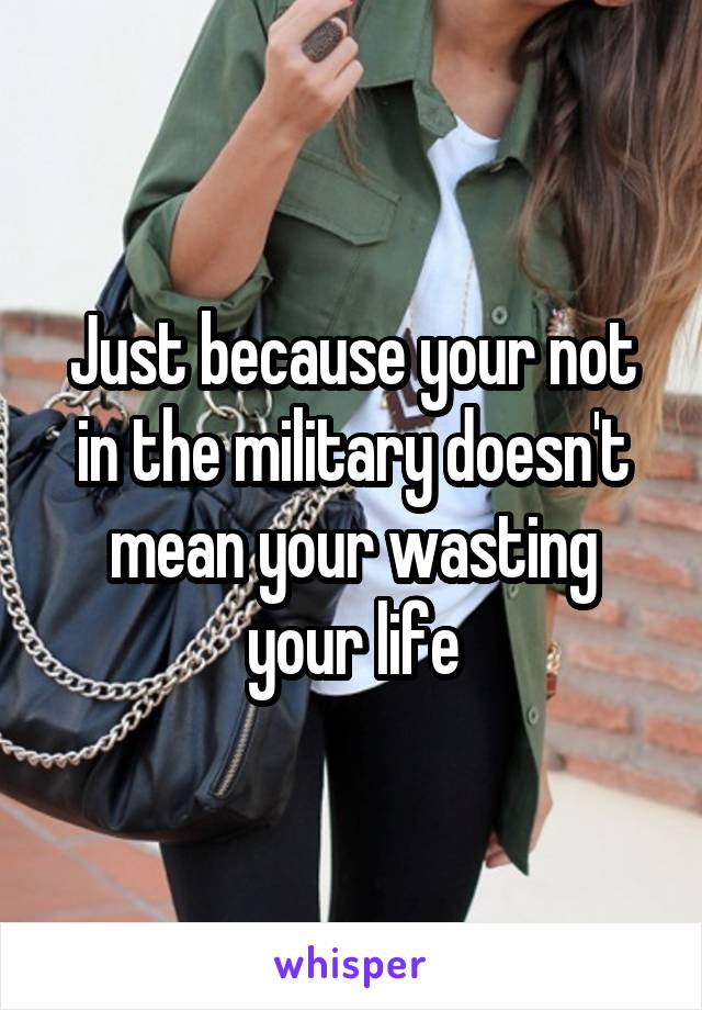 Just because your not in the military doesn't mean your wasting your life