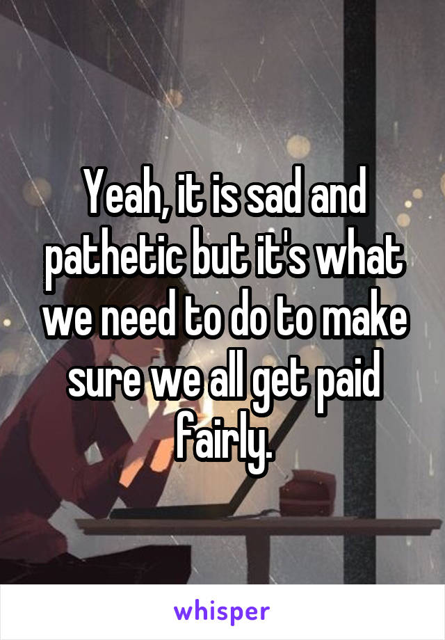 Yeah, it is sad and pathetic but it's what we need to do to make sure we all get paid fairly.