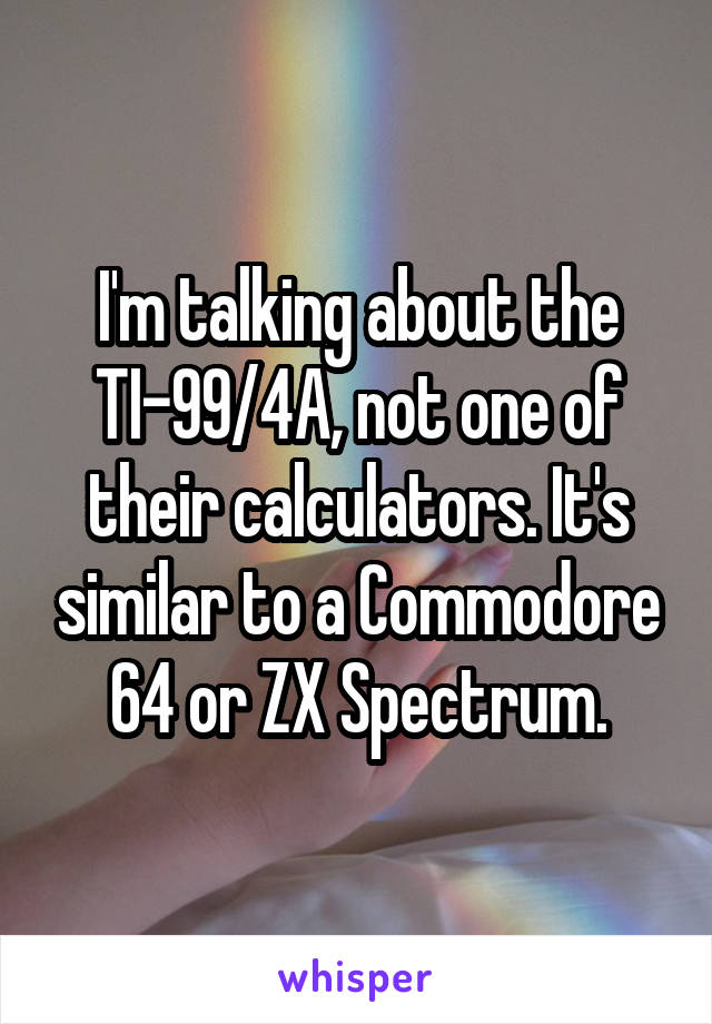I'm talking about the TI-99/4A, not one of their calculators. It's similar to a Commodore 64 or ZX Spectrum.
