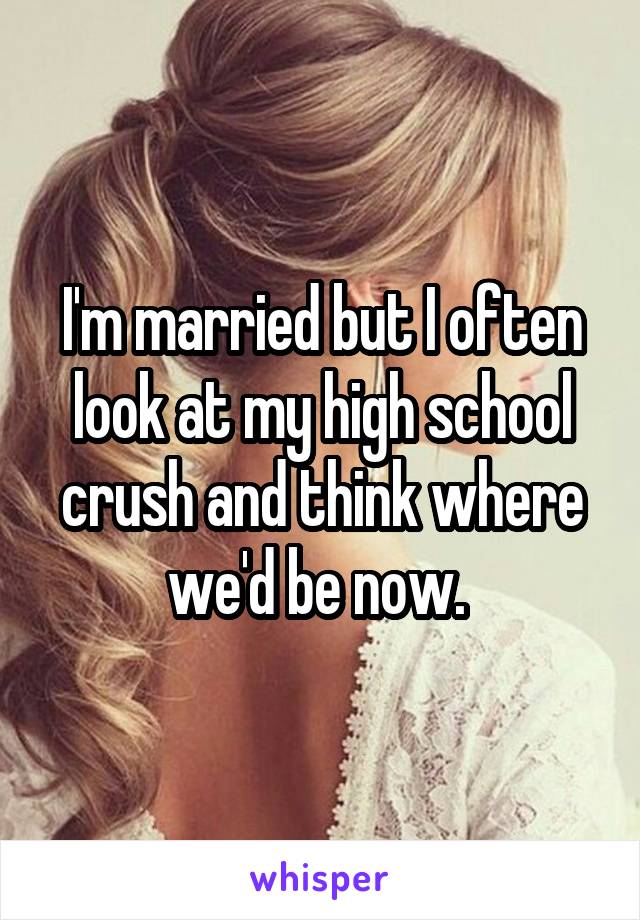 I'm married but I often look at my high school crush and think where we'd be now. 