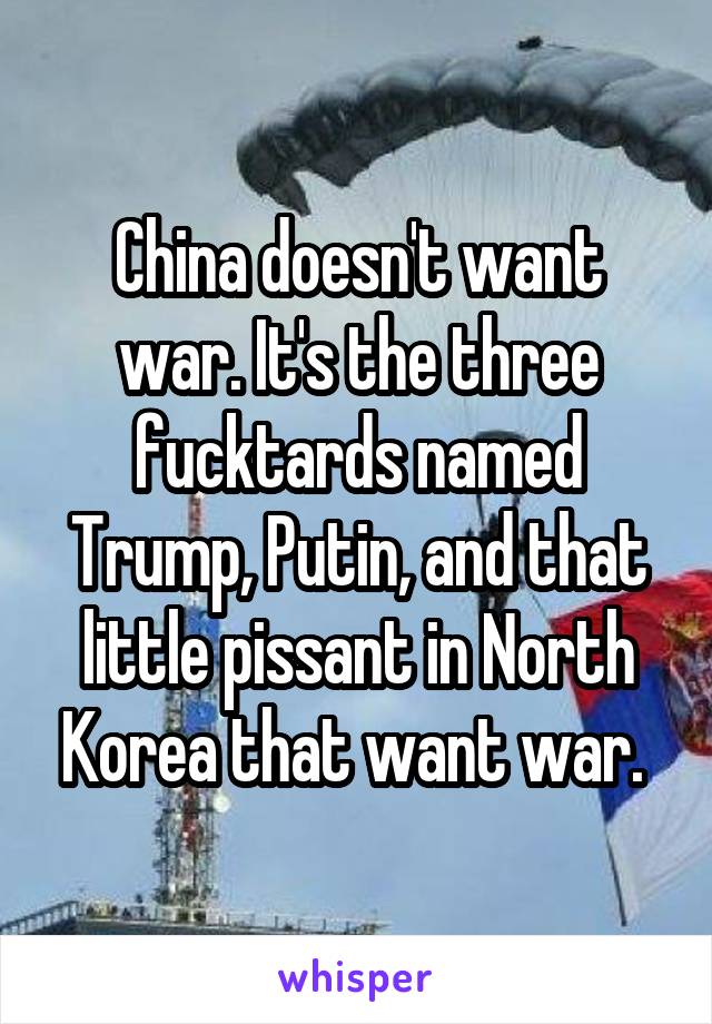 China doesn't want war. It's the three fucktards named Trump, Putin, and that little pissant in North Korea that want war. 