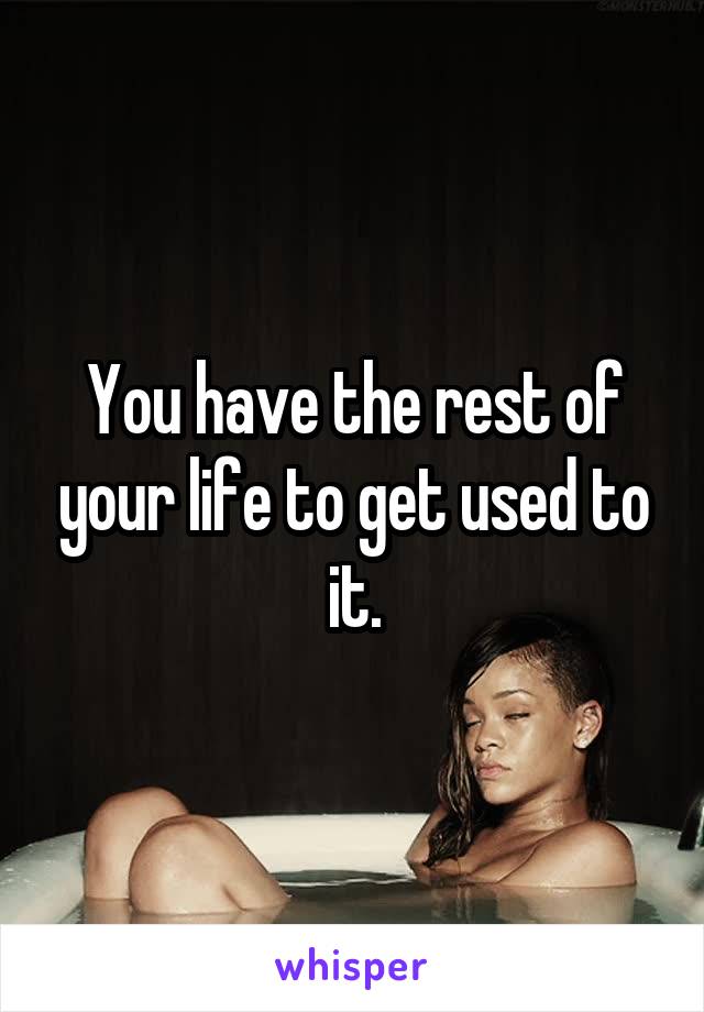 You have the rest of your life to get used to it.