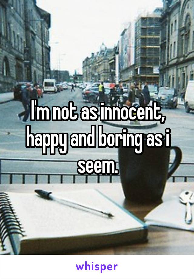 I'm not as innocent, happy and boring as i seem.