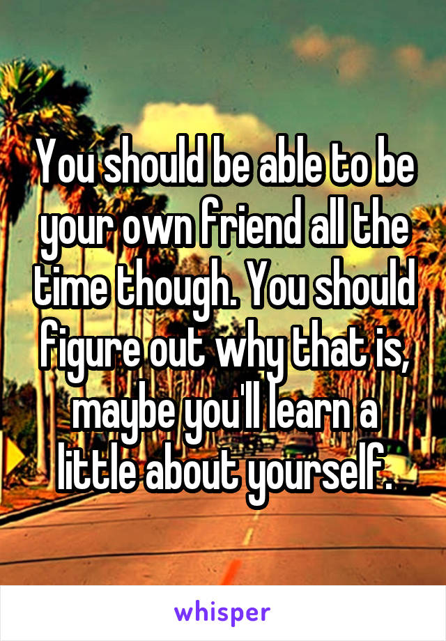 You should be able to be your own friend all the time though. You should figure out why that is, maybe you'll learn a little about yourself.