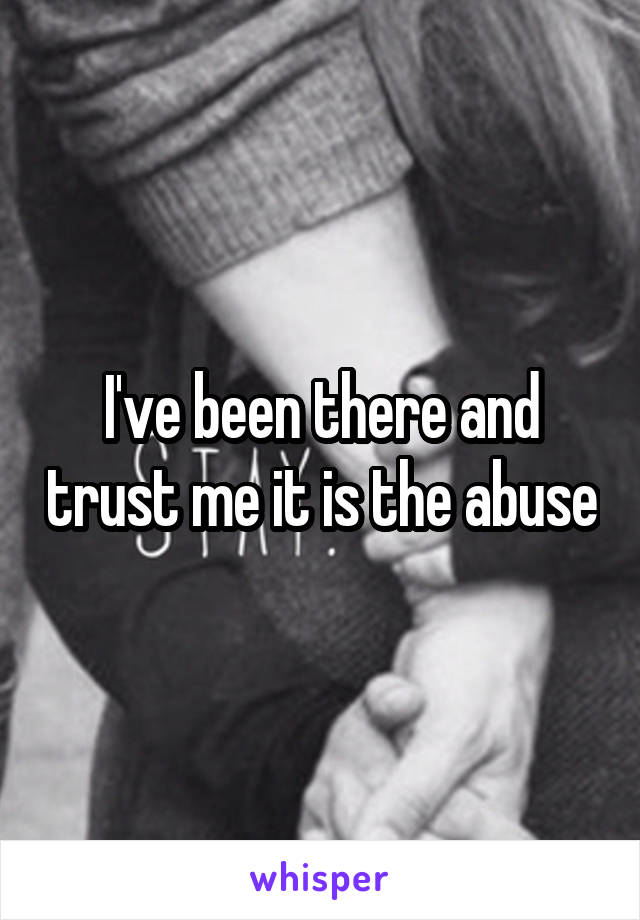 I've been there and trust me it is the abuse