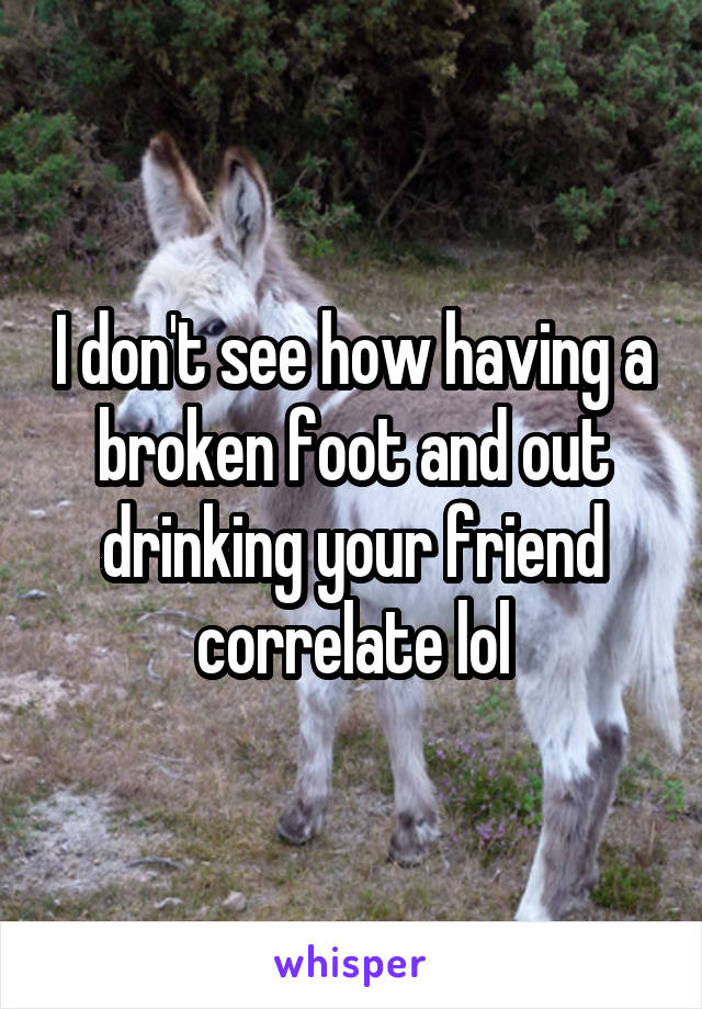 I don't see how having a broken foot and out drinking your friend correlate lol