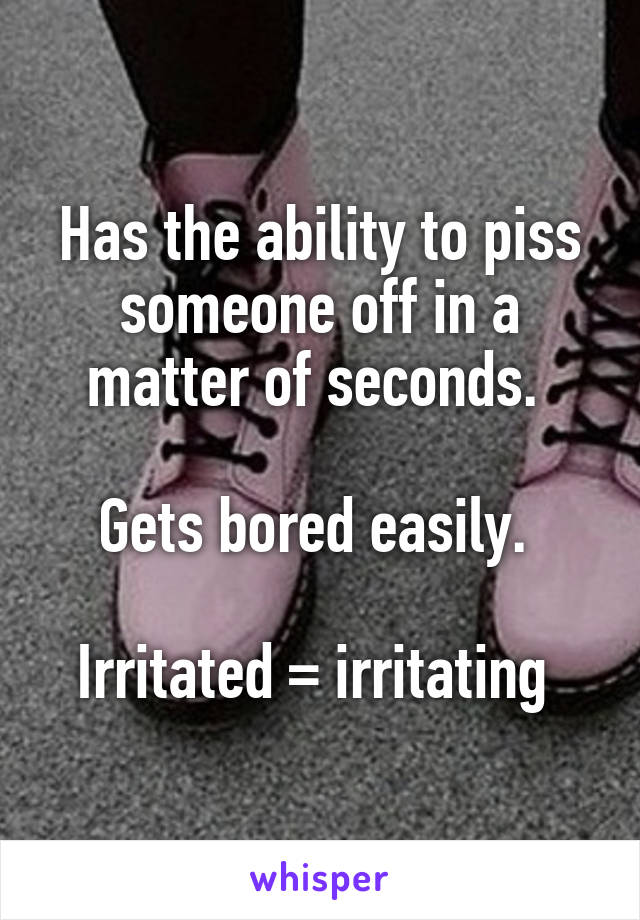 Has the ability to piss someone off in a matter of seconds. 

Gets bored easily. 

Irritated = irritating 