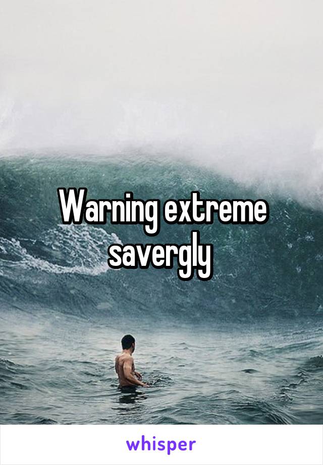 Warning extreme savergly 