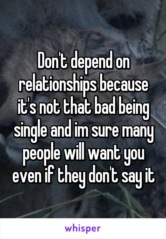 Don't depend on relationships because it's not that bad being single and im sure many people will want you even if they don't say it