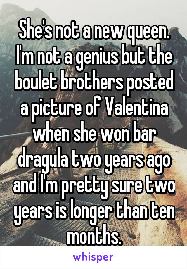 She's not a new queen. I'm not a genius but the boulet brothers posted a picture of Valentina when she won bar dragula two years ago and I'm pretty sure two years is longer than ten months.