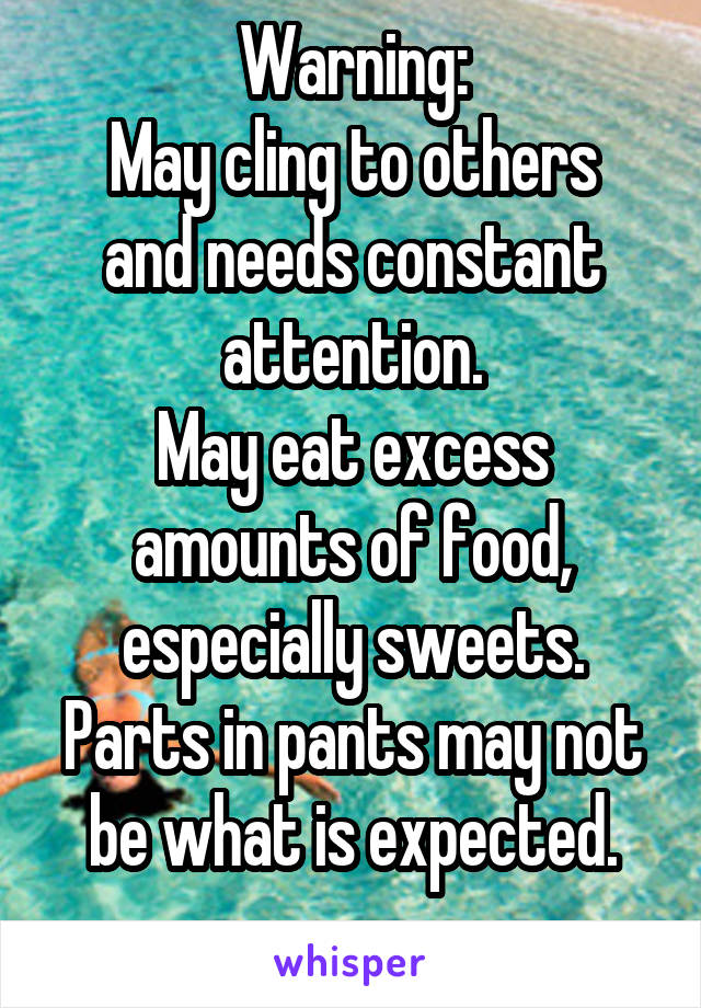 Warning:
May cling to others and needs constant attention.
May eat excess amounts of food, especially sweets.
Parts in pants may not be what is expected.
