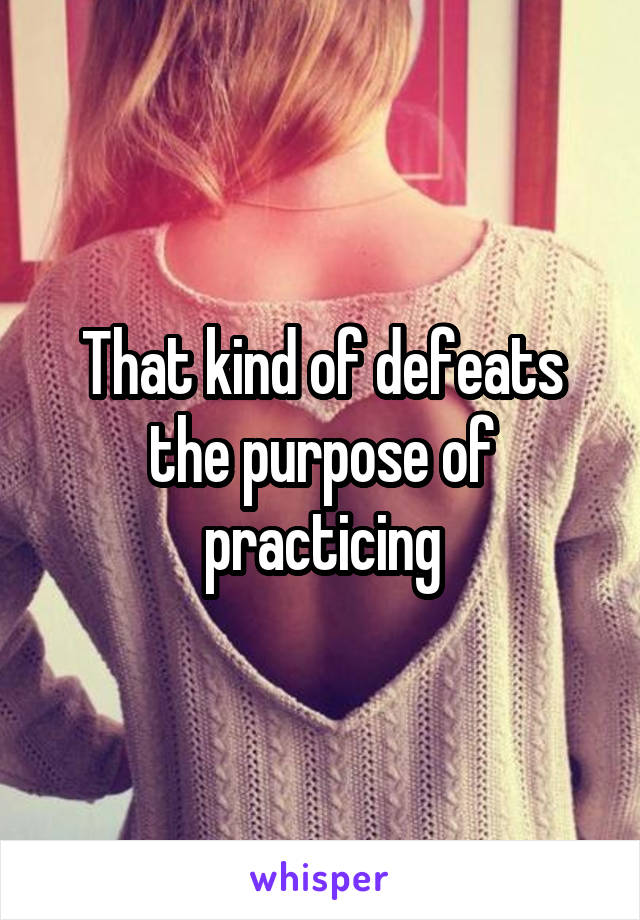 That kind of defeats the purpose of practicing