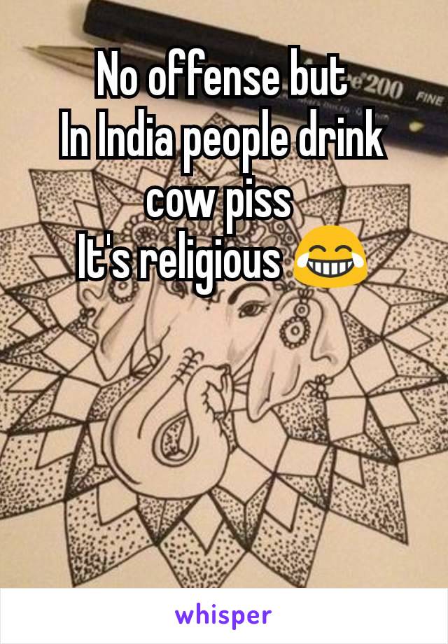 No offense but
In India people drink cow piss 
It's religious 😂