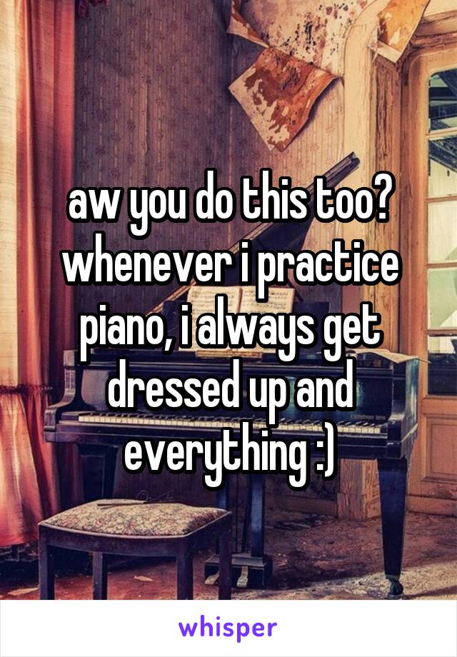 aw you do this too? whenever i practice piano, i always get dressed up and everything :)