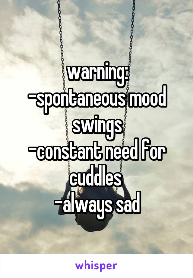 warning:
-spontaneous mood swings
-constant need for cuddles 
-always sad