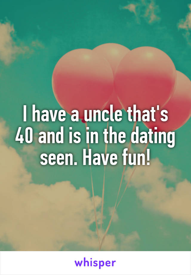 I have a uncle that's 40 and is in the dating seen. Have fun!