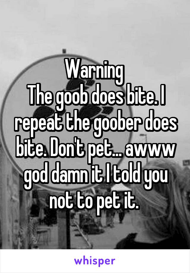 Warning 
The goob does bite. I repeat the goober does bite. Don't pet... awww god damn it I told you not to pet it. 