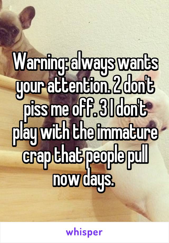 Warning: always wants your attention. 2 don't piss me off. 3 I don't play with the immature crap that people pull now days. 