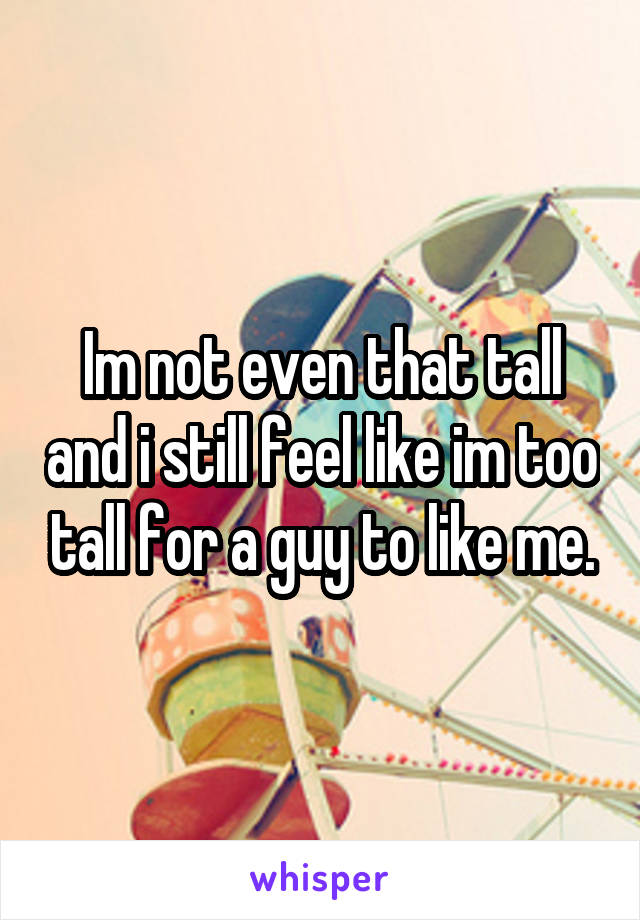 Im not even that tall and i still feel like im too tall for a guy to like me.