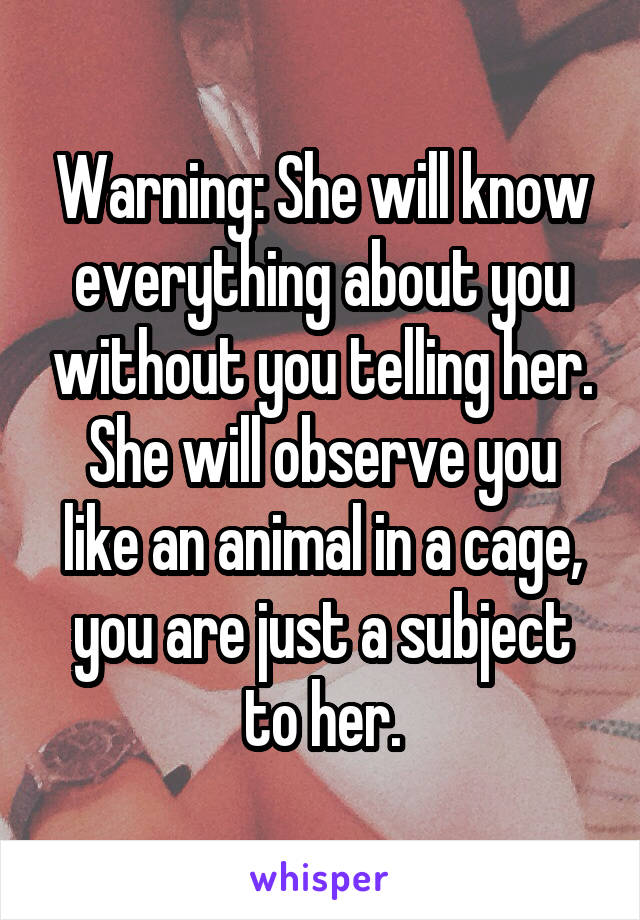 Warning: She will know everything about you without you telling her.
She will observe you like an animal in a cage, you are just a subject to her.