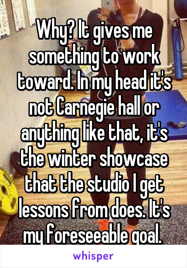 Why? It gives me something to work toward. In my head it's not Carnegie hall or anything like that, it's the winter showcase that the studio I get lessons from does. It's my foreseeable goal. 