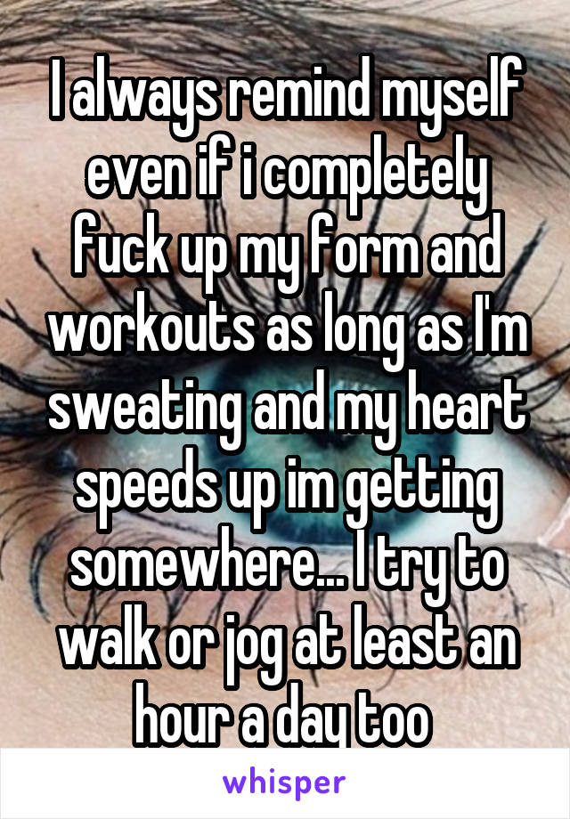 I always remind myself even if i completely fuck up my form and workouts as long as I'm sweating and my heart speeds up im getting somewhere... I try to walk or jog at least an hour a day too 