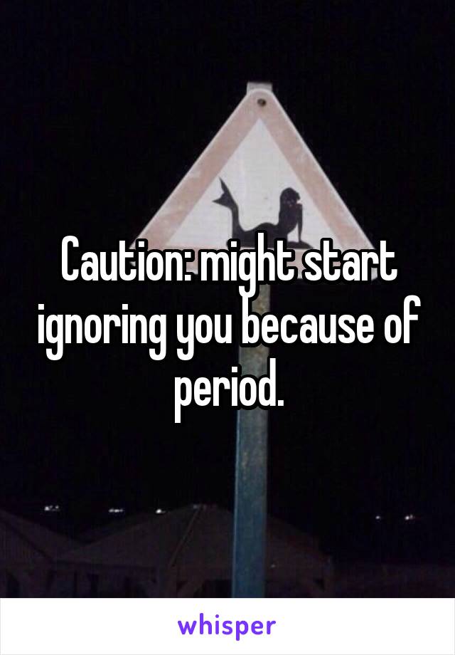 Caution: might start ignoring you because of period.