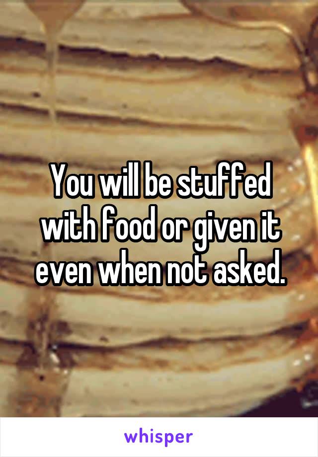 You will be stuffed with food or given it even when not asked.