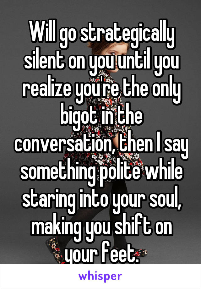 Will go strategically silent on you until you realize you're the only bigot in the conversation, then I say something polite while staring into your soul, making you shift on your feet.