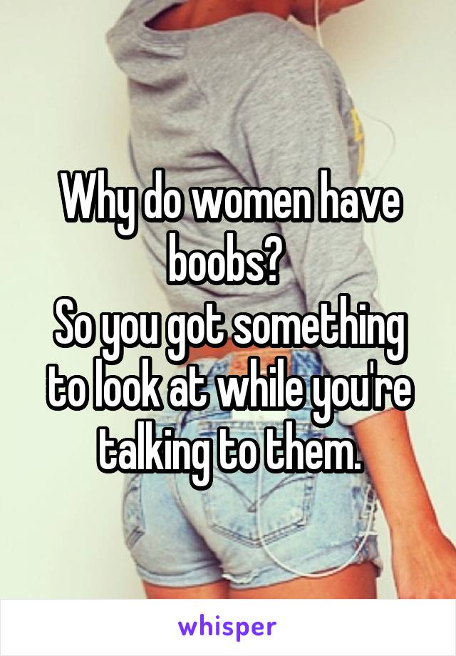 Why do women have boobs? 
So you got something to look at while you're talking to them.