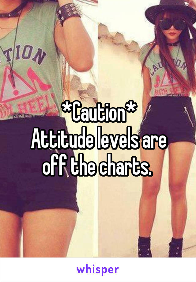 *Caution*
Attitude levels are off the charts. 