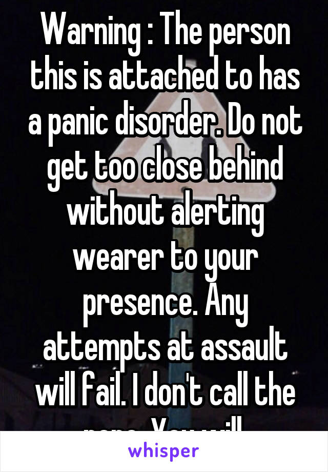 Warning : The person this is attached to has a panic disorder. Do not get too close behind without alerting wearer to your presence. Any attempts at assault will fail. I don't call the popo. You will.