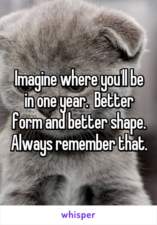 Imagine where you'll be in one year.  Better form and better shape. Always remember that.