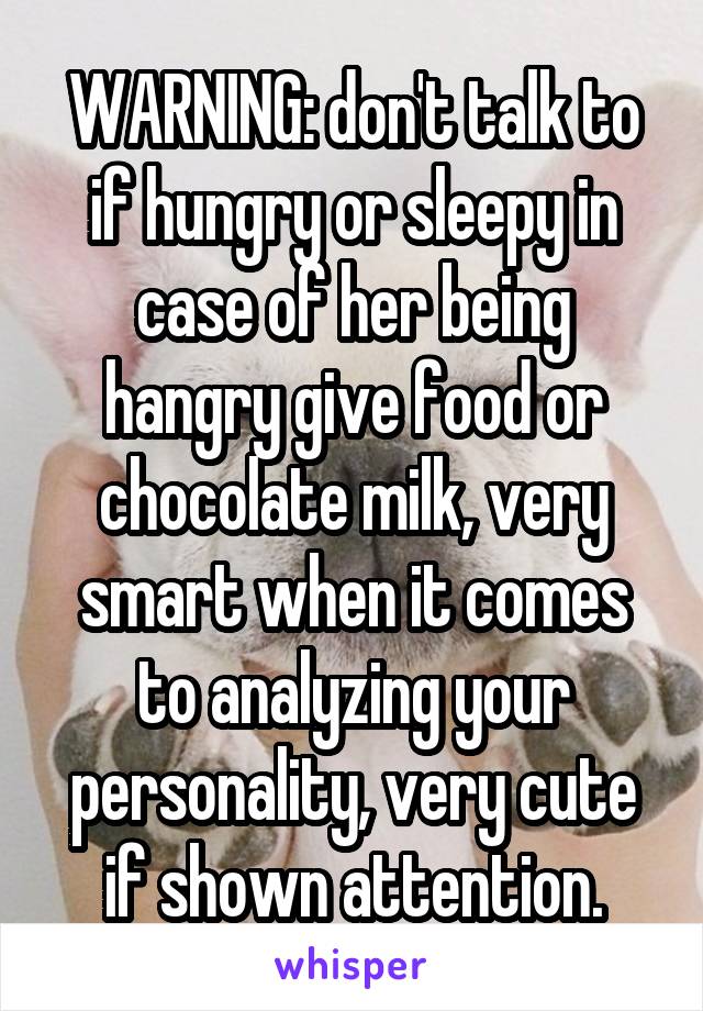 WARNING: don't talk to if hungry or sleepy in case of her being hangry give food or chocolate milk, very smart when it comes to analyzing your personality, very cute if shown attention.