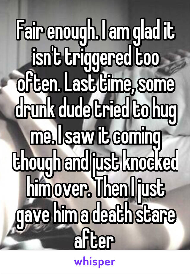 Fair enough. I am glad it isn't triggered too often. Last time, some drunk dude tried to hug me. I saw it coming though and just knocked him over. Then I just gave him a death stare after 