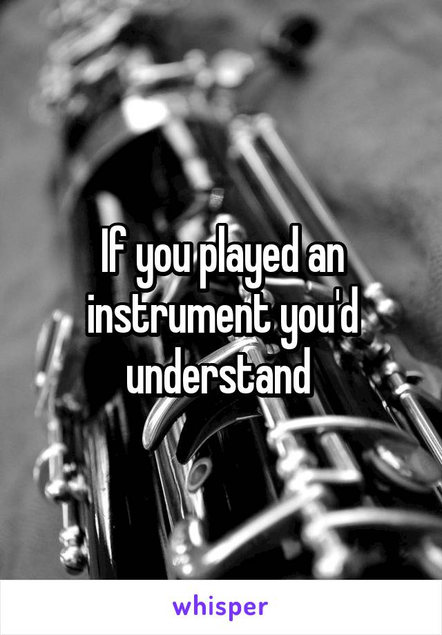 If you played an instrument you'd understand 