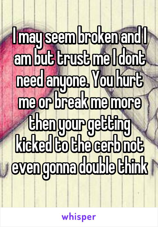 I may seem broken and I am but trust me I dont need anyone. You hurt me or break me more then your getting kicked to the cerb not even gonna double think 