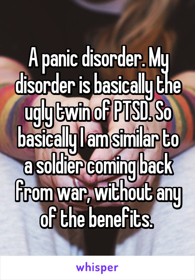 A panic disorder. My disorder is basically the ugly twin of PTSD. So basically I am similar to a soldier coming back from war, without any of the benefits. 