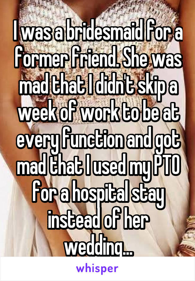 I was a bridesmaid for a former friend. She was mad that I didn't skip a week of work to be at every function and got mad that I used my PTO for a hospital stay instead of her wedding...
