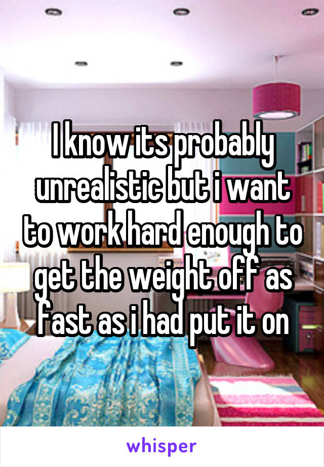 I know its probably unrealistic but i want to work hard enough to get the weight off as fast as i had put it on