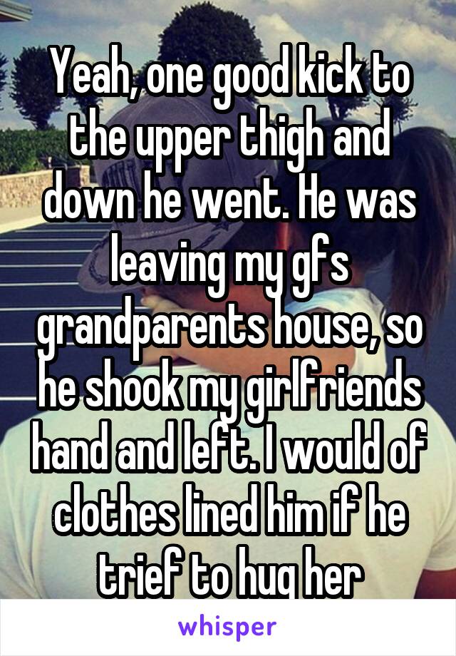 Yeah, one good kick to the upper thigh and down he went. He was leaving my gfs grandparents house, so he shook my girlfriends hand and left. I would of clothes lined him if he trief to hug her