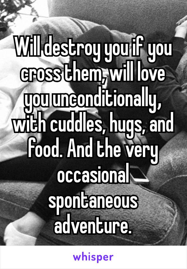 Will destroy you if you cross them, will love you unconditionally​, with cuddles, hugs, and food. And the very occasional spontaneous adventure.