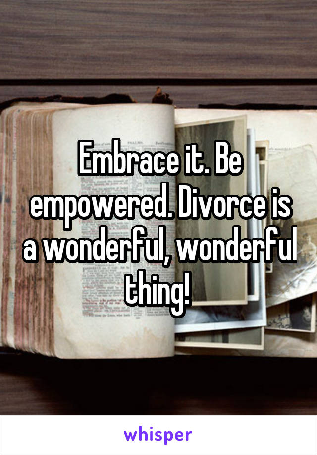 Embrace it. Be empowered. Divorce is a wonderful, wonderful thing! 