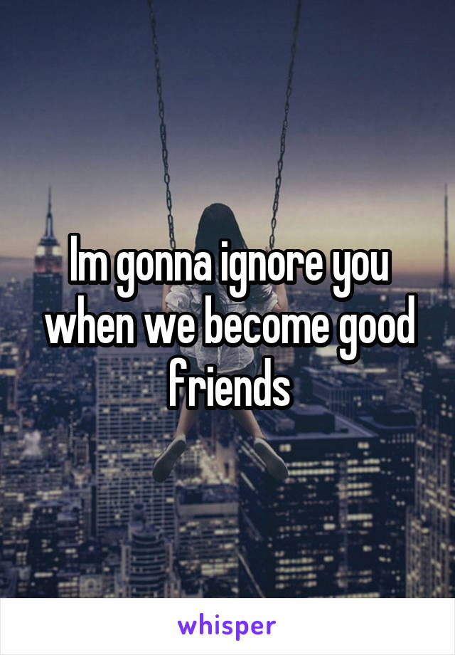 Im gonna ignore you when we become good friends