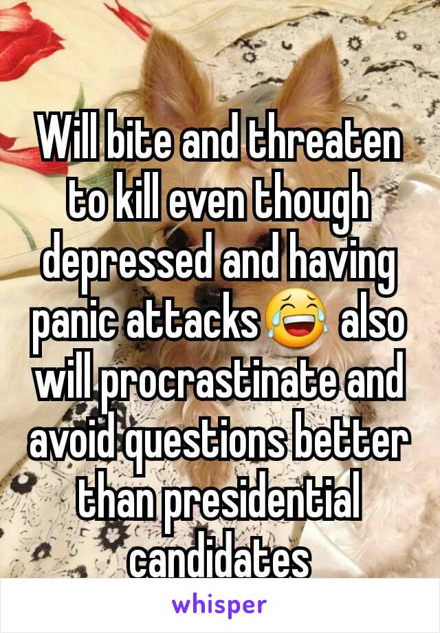 Will bite and threaten to kill even though depressed and having panic attacks😂 also will procrastinate and avoid questions better than presidential candidates