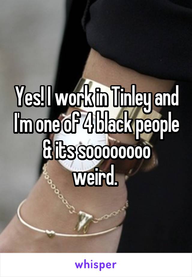 Yes! I work in Tinley and I'm one of 4 black people & its soooooooo
weird. 