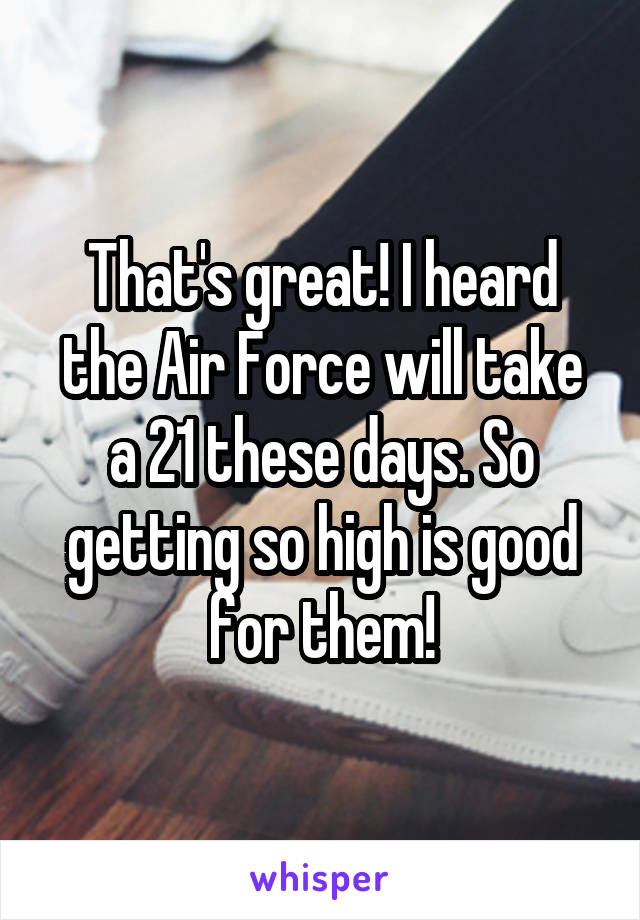 That's great! I heard the Air Force will take a 21 these days. So getting so high is good for them!